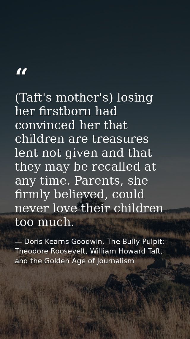 (Taft's mother's) losing her firstborn had convinced her that children are treasures lent not given and that they may be — Doris Kearns Goodwin, The Bully Pulpit: Theodore Roosevelt, William Howard Taft, and the Golden Age of Journalism