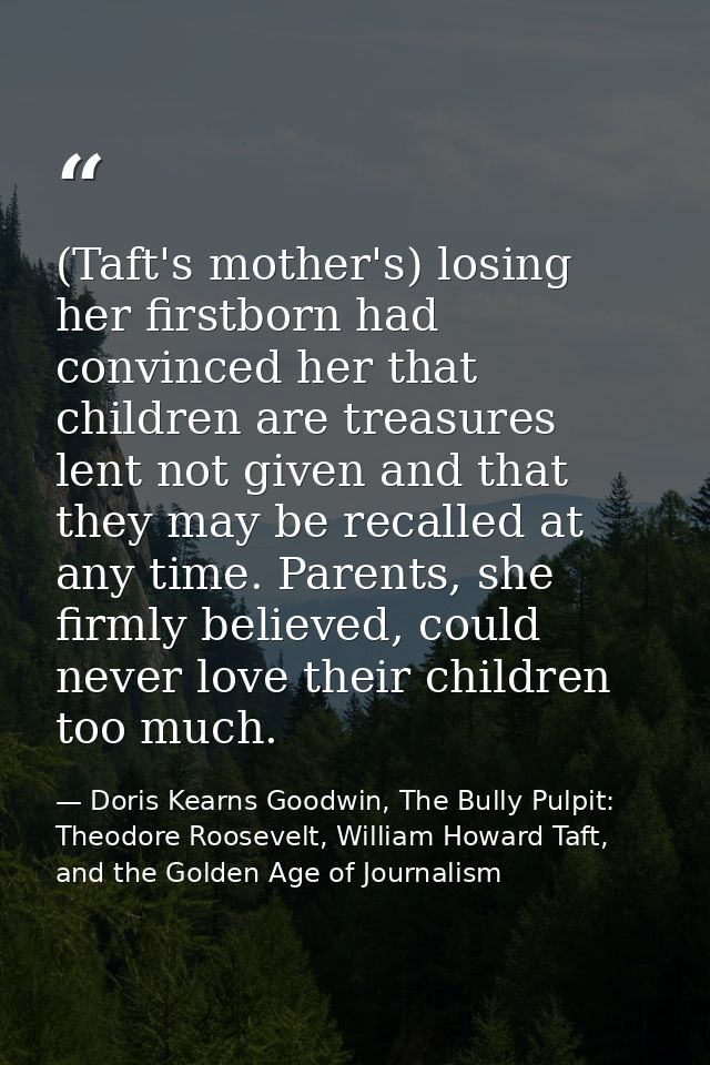 (Taft's mother's) losing her firstborn had convinced her that children are treasures lent not given and that they may be — Doris Kearns Goodwin, The Bully Pulpit: Theodore Roosevelt, William Howard Taft, and the Golden Age of Journalism