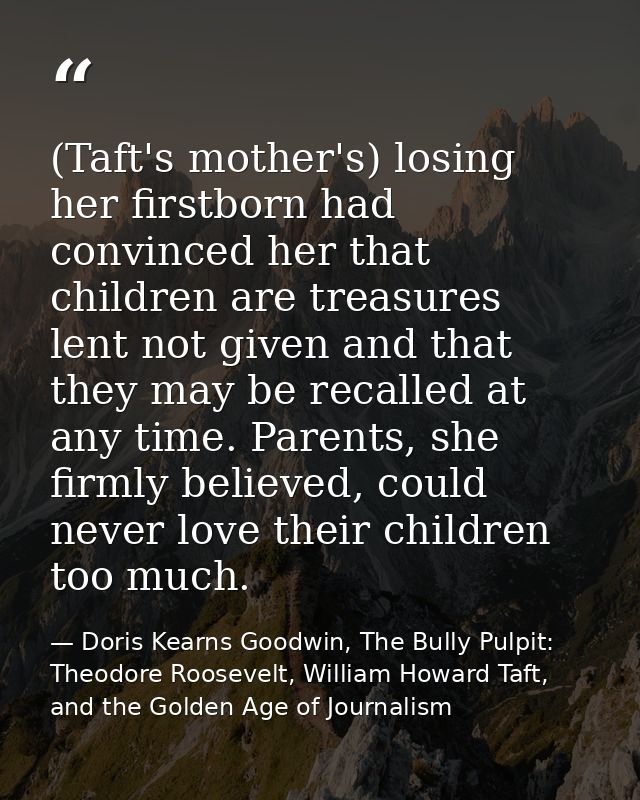 (Taft's mother's) losing her firstborn had convinced her that children are treasures lent not given and that they may be — Doris Kearns Goodwin, The Bully Pulpit: Theodore Roosevelt, William Howard Taft, and the Golden Age of Journalism