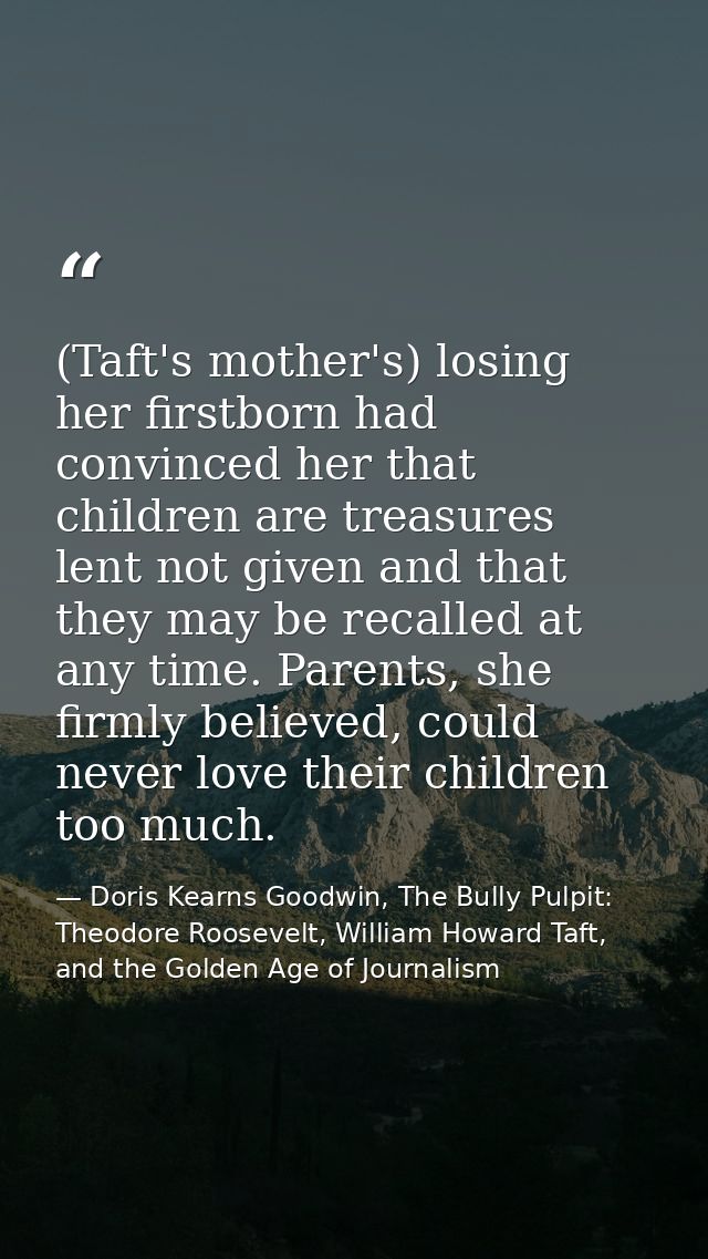 (Taft's mother's) losing her firstborn had convinced her that children are treasures lent not given and that they may be — Doris Kearns Goodwin, The Bully Pulpit: Theodore Roosevelt, William Howard Taft, and the Golden Age of Journalism