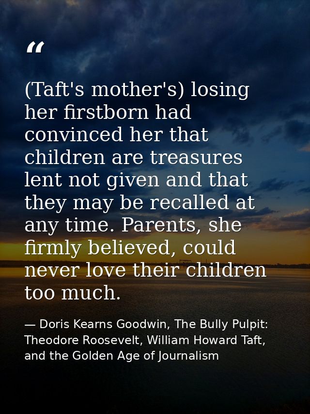 (Taft's mother's) losing her firstborn had convinced her that children are treasures lent not given and that they may be — Doris Kearns Goodwin, The Bully Pulpit: Theodore Roosevelt, William Howard Taft, and the Golden Age of Journalism