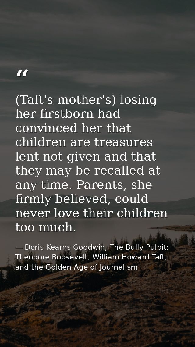 (Taft's mother's) losing her firstborn had convinced her that children are treasures lent not given and that they may be — Doris Kearns Goodwin, The Bully Pulpit: Theodore Roosevelt, William Howard Taft, and the Golden Age of Journalism