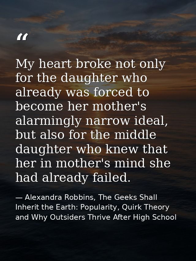 My heart broke not only for the daughter who already was forced to become her mother's alarmingly narrow ideal, but also — Alexandra Robbins, The Geeks Shall Inherit the Earth: Popularity, Quirk Theory and Why Outsiders Thrive After High School