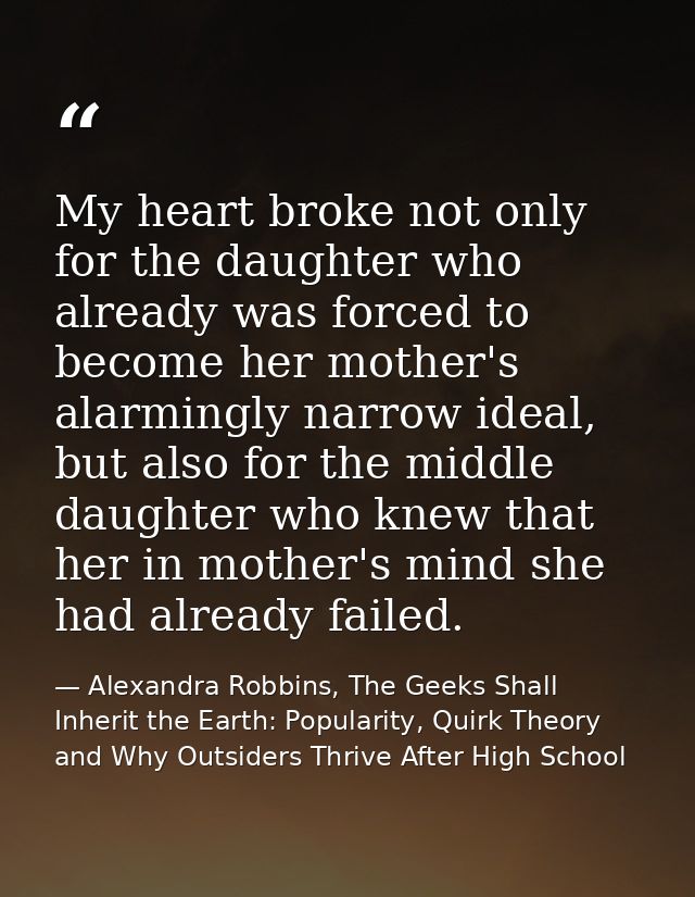 My heart broke not only for the daughter who already was forced to become her mother's alarmingly narrow ideal, but also — Alexandra Robbins, The Geeks Shall Inherit the Earth: Popularity, Quirk Theory and Why Outsiders Thrive After High School