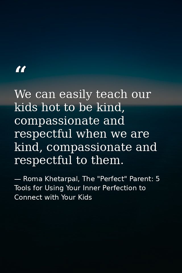 We can easily teach our kids hot to be kind, compassionate and respectful when we are kind, compassionate and respectful — Roma Khetarpal, The "Perfect" Parent: 5 Tools for Using Your Inner Perfection to Connect with Your Kids
