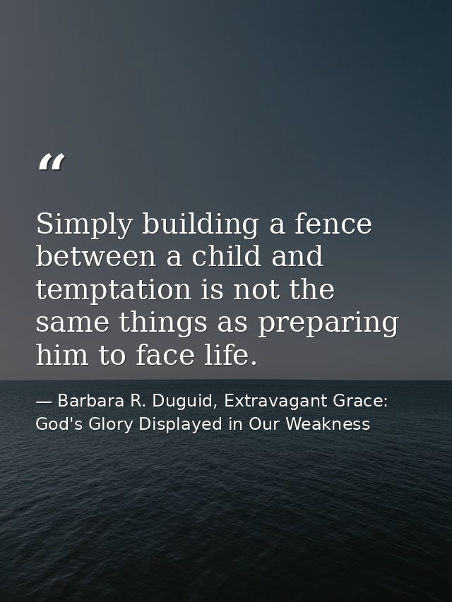 Simply building a fence between a child and temptation is not the same things as preparing him to face life. — Barbara R. Duguid, Extravagant Grace: God's Glory Displayed in Our Weakness