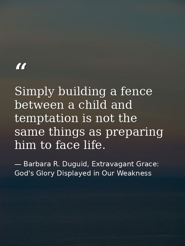 Simply building a fence between a child and temptation is not the same things as preparing him to face life. — Barbara R. Duguid, Extravagant Grace: God's Glory Displayed in Our Weakness