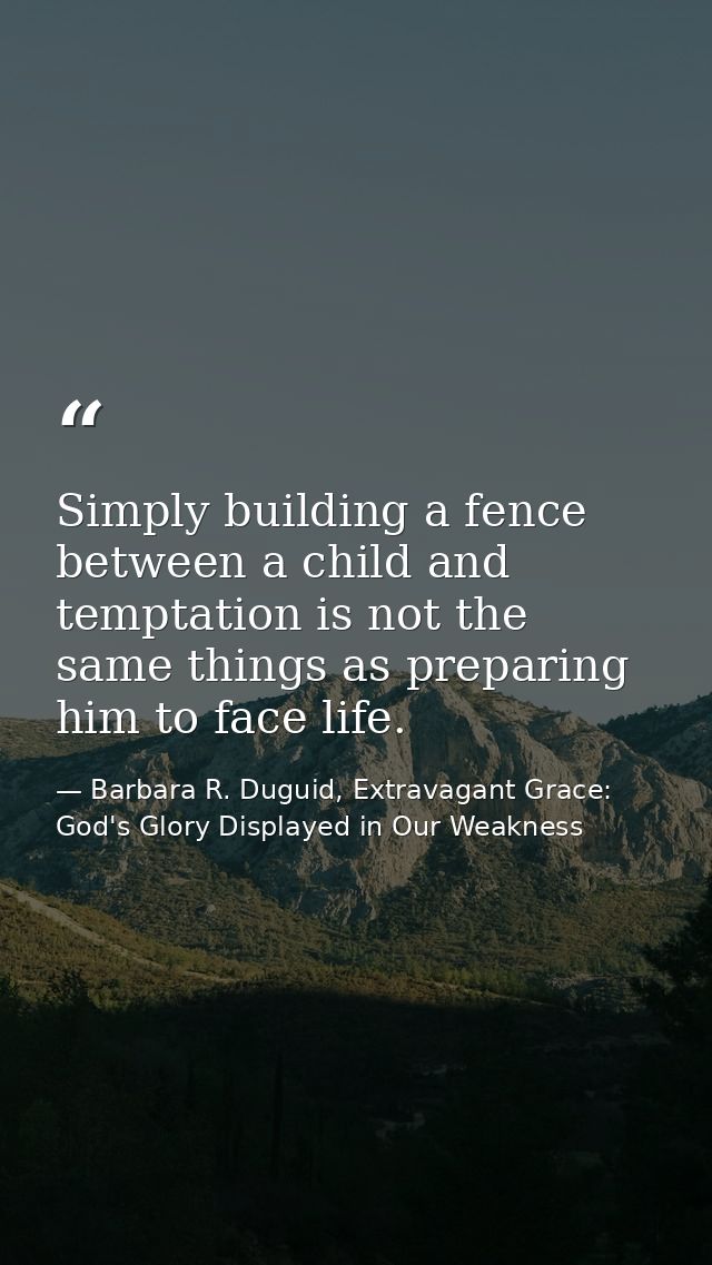 Simply building a fence between a child and temptation is not the same things as preparing him to face life. — Barbara R. Duguid, Extravagant Grace: God's Glory Displayed in Our Weakness