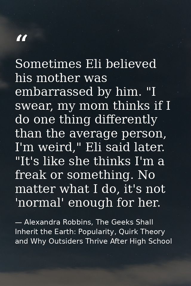 Sometimes Eli believed his mother was embarrassed by him. "I swear, my mom thinks if I do one thing differently than the — Alexandra Robbins, The Geeks Shall Inherit the Earth: Popularity, Quirk Theory and Why Outsiders Thrive After High School