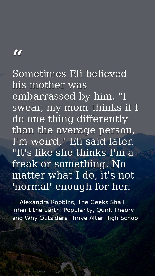 Sometimes Eli believed his mother was embarrassed by him. "I swear, my mom thinks if I do one thing differently than the — Alexandra Robbins, The Geeks Shall Inherit the Earth: Popularity, Quirk Theory and Why Outsiders Thrive After High School