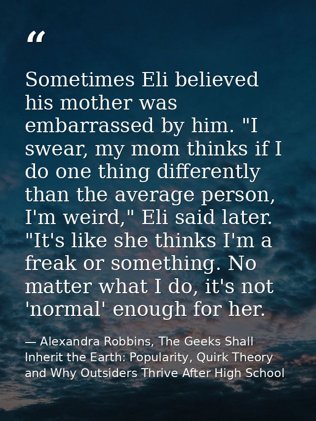 Sometimes Eli believed his mother was embarrassed by him. "I swear, my mom thinks if I do one thing differently than the — Alexandra Robbins, The Geeks Shall Inherit the Earth: Popularity, Quirk Theory and Why Outsiders Thrive After High School