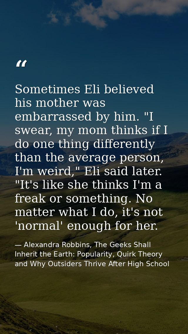 Sometimes Eli believed his mother was embarrassed by him. "I swear, my mom thinks if I do one thing differently than the — Alexandra Robbins, The Geeks Shall Inherit the Earth: Popularity, Quirk Theory and Why Outsiders Thrive After High School