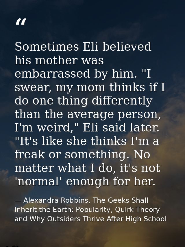 Sometimes Eli believed his mother was embarrassed by him. "I swear, my mom thinks if I do one thing differently than the — Alexandra Robbins, The Geeks Shall Inherit the Earth: Popularity, Quirk Theory and Why Outsiders Thrive After High School