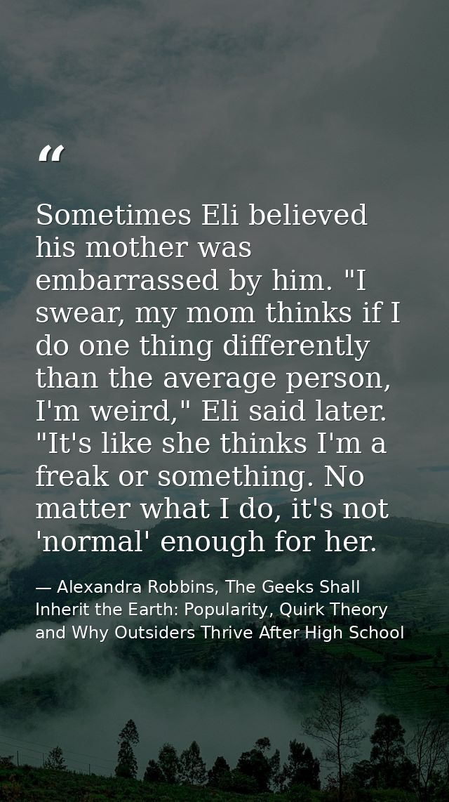 Sometimes Eli believed his mother was embarrassed by him. "I swear, my mom thinks if I do one thing differently than the — Alexandra Robbins, The Geeks Shall Inherit the Earth: Popularity, Quirk Theory and Why Outsiders Thrive After High School