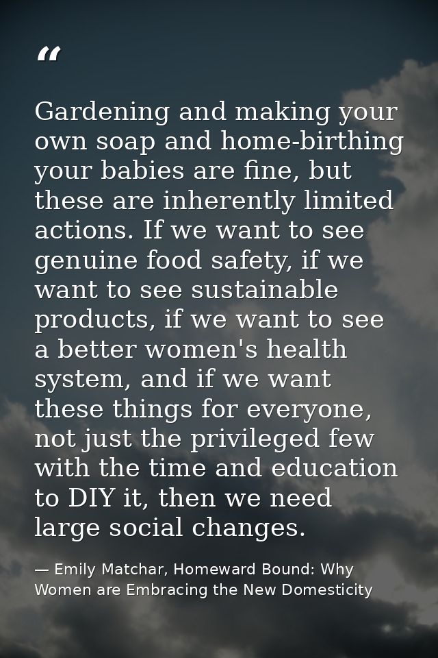 Gardening and making your own soap and home-birthing your babies are fine, but these are inherently limited actions. If  — Emily Matchar, Homeward Bound: Why Women are Embracing the New Domesticity