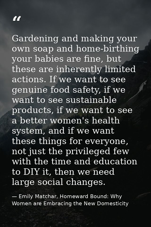 Gardening and making your own soap and home-birthing your babies are fine, but these are inherently limited actions. If  — Emily Matchar, Homeward Bound: Why Women are Embracing the New Domesticity