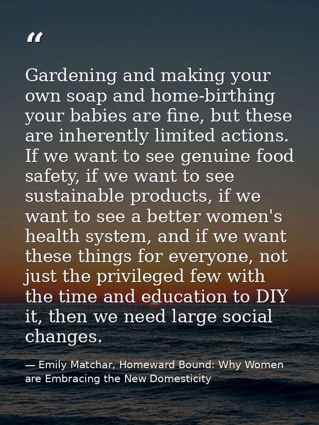 Gardening and making your own soap and home-birthing your babies are fine, but these are inherently limited actions. If  — Emily Matchar, Homeward Bound: Why Women are Embracing the New Domesticity