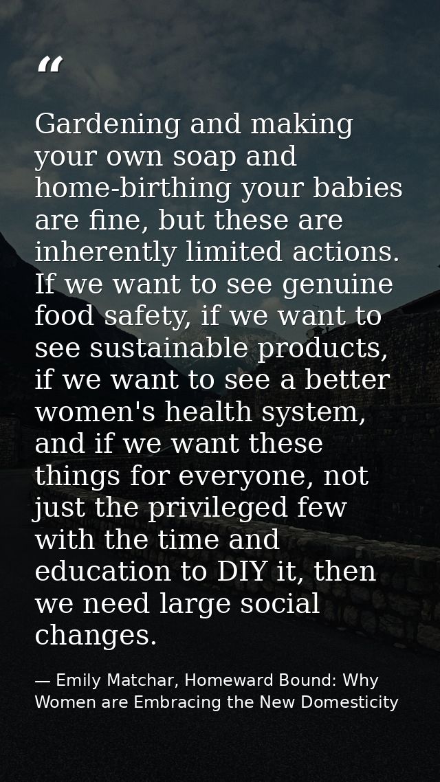 Gardening and making your own soap and home-birthing your babies are fine, but these are inherently limited actions. If  — Emily Matchar, Homeward Bound: Why Women are Embracing the New Domesticity
