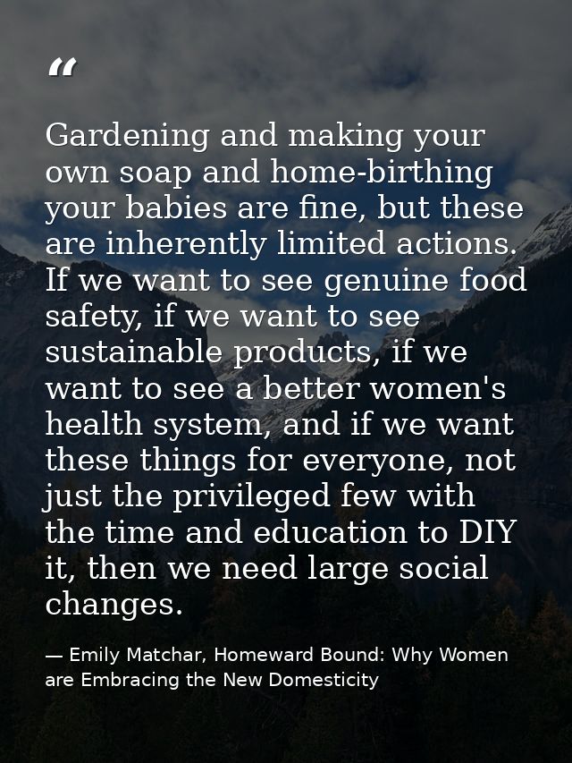 Gardening and making your own soap and home-birthing your babies are fine, but these are inherently limited actions. If  — Emily Matchar, Homeward Bound: Why Women are Embracing the New Domesticity