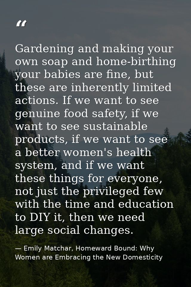 Gardening and making your own soap and home-birthing your babies are fine, but these are inherently limited actions. If  — Emily Matchar, Homeward Bound: Why Women are Embracing the New Domesticity
