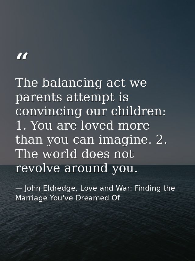 The balancing act we parents attempt is convincing our children: 1. You are loved more than you can imagine. 2. The worl — John Eldredge, Love and War: Finding the Marriage You've Dreamed Of