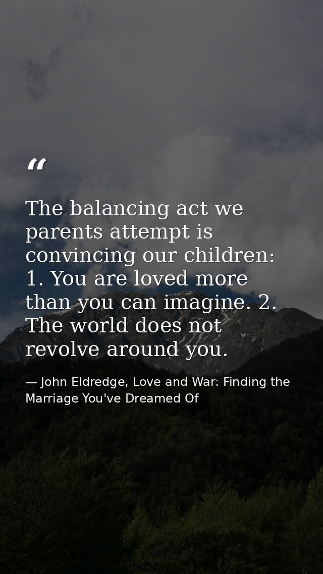 The balancing act we parents attempt is convincing our children: 1. You are loved more than you can imagine. 2. The worl — John Eldredge, Love and War: Finding the Marriage You've Dreamed Of
