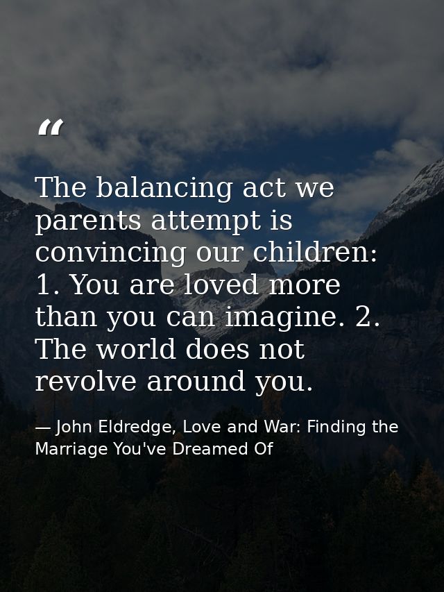The balancing act we parents attempt is convincing our children: 1. You are loved more than you can imagine. 2. The worl — John Eldredge, Love and War: Finding the Marriage You've Dreamed Of