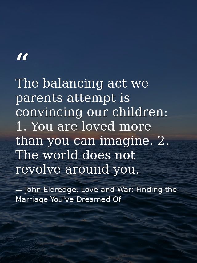 The balancing act we parents attempt is convincing our children: 1. You are loved more than you can imagine. 2. The worl — John Eldredge, Love and War: Finding the Marriage You've Dreamed Of