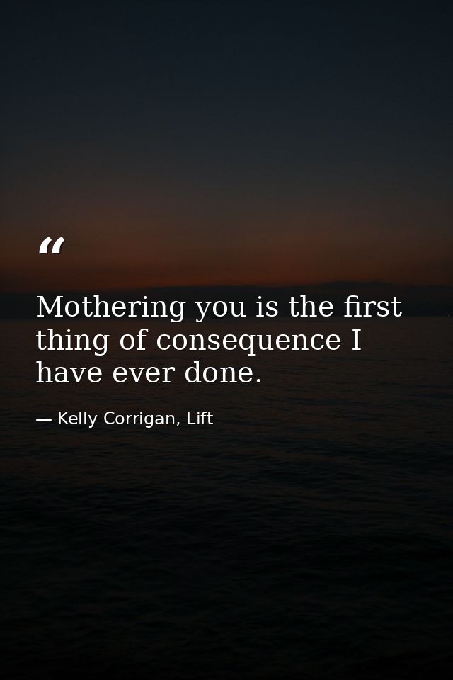 Mothering you is the first thing of consequence I have ever done. — Kelly Corrigan, Lift