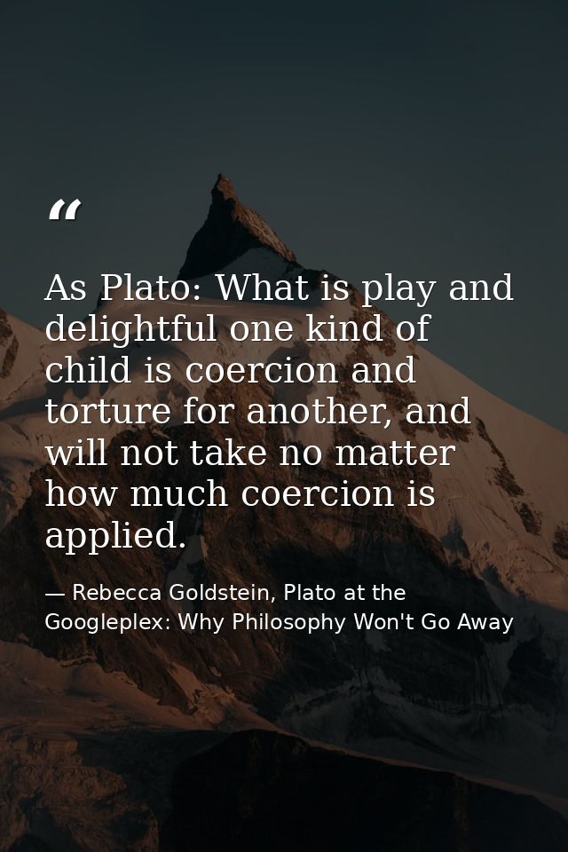 As Plato: What is play and delightful one kind of child is coercion and torture for another, and will not take no matter — Rebecca Goldstein, Plato at the Googleplex: Why Philosophy Won't Go Away