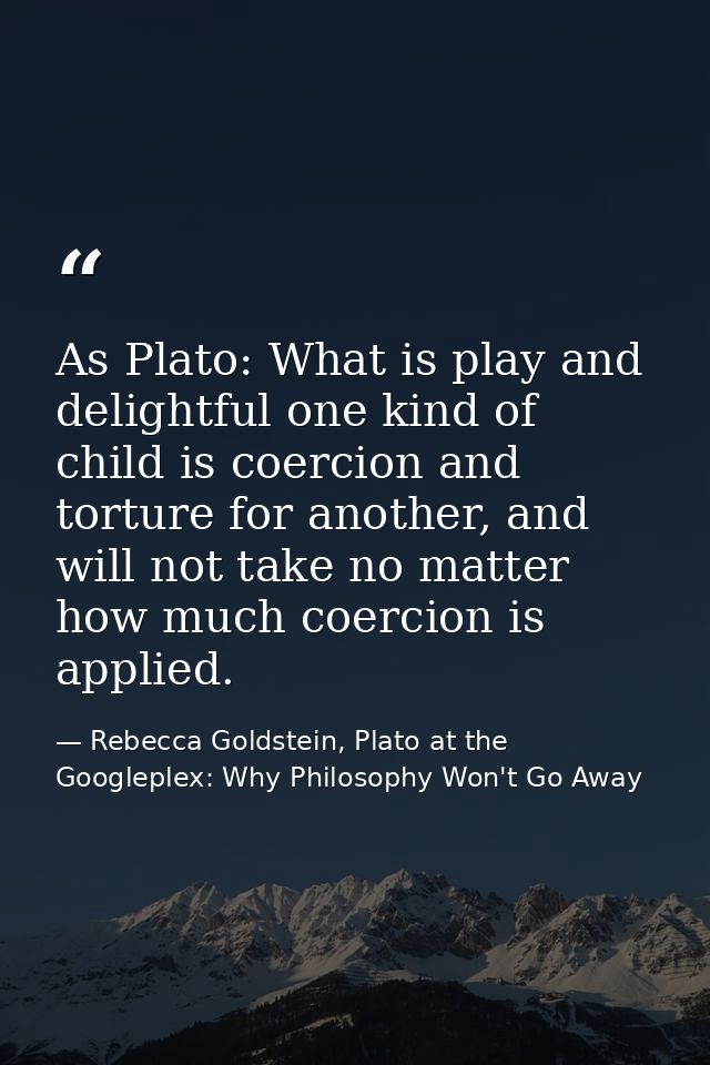 As Plato: What is play and delightful one kind of child is coercion and torture for another, and will not take no matter — Rebecca Goldstein, Plato at the Googleplex: Why Philosophy Won't Go Away