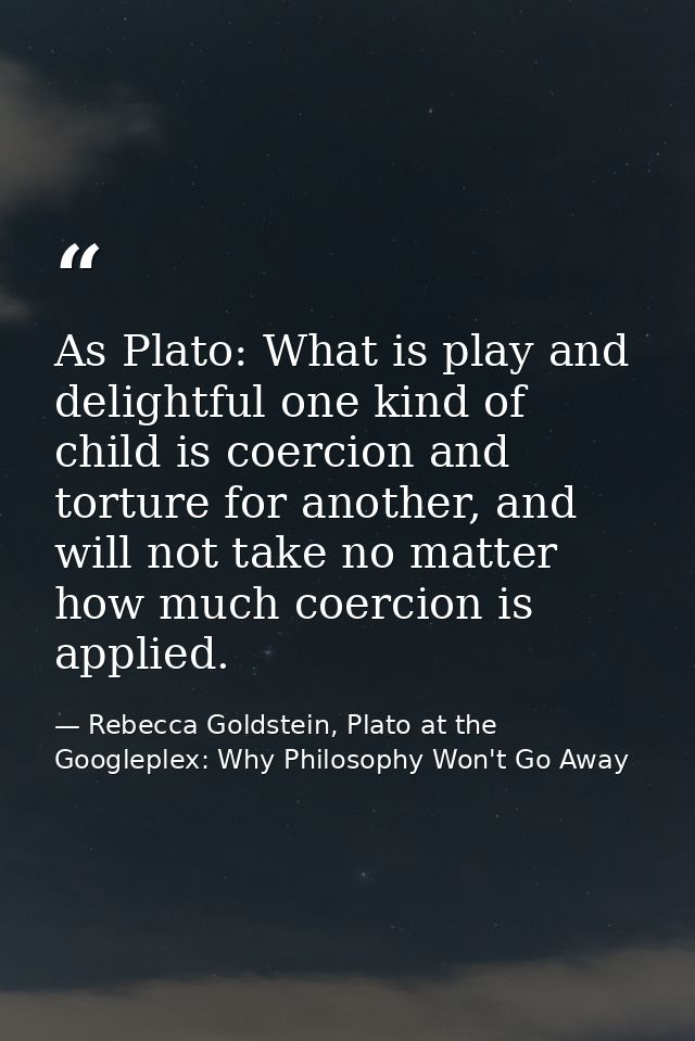 As Plato: What is play and delightful one kind of child is coercion and torture for another, and will not take no matter — Rebecca Goldstein, Plato at the Googleplex: Why Philosophy Won't Go Away
