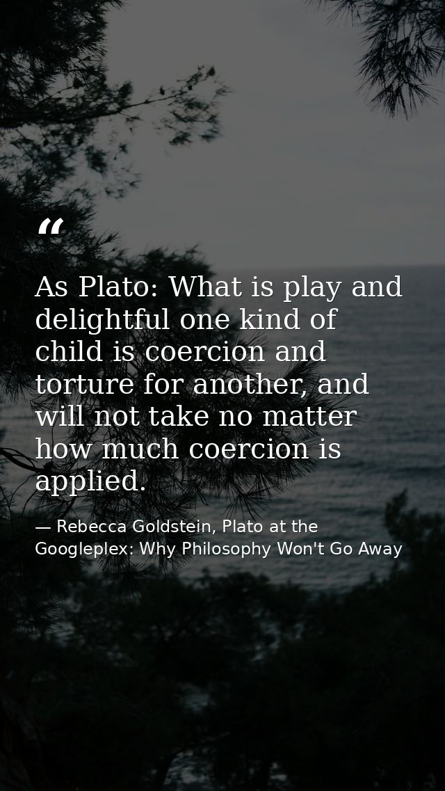 As Plato: What is play and delightful one kind of child is coercion and torture for another, and will not take no matter — Rebecca Goldstein, Plato at the Googleplex: Why Philosophy Won't Go Away