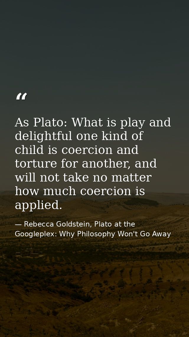 As Plato: What is play and delightful one kind of child is coercion and torture for another, and will not take no matter — Rebecca Goldstein, Plato at the Googleplex: Why Philosophy Won't Go Away