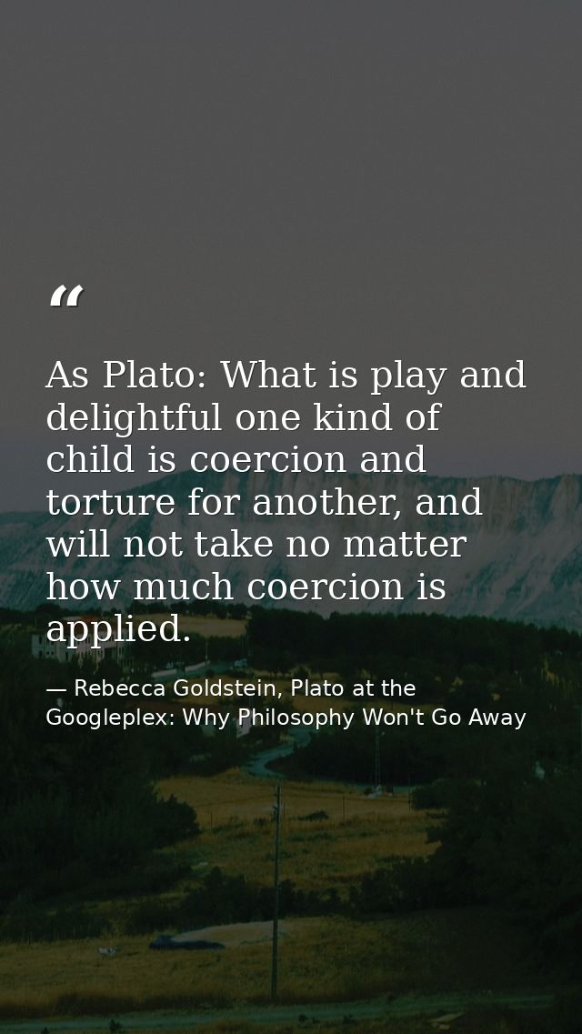 As Plato: What is play and delightful one kind of child is coercion and torture for another, and will not take no matter — Rebecca Goldstein, Plato at the Googleplex: Why Philosophy Won't Go Away