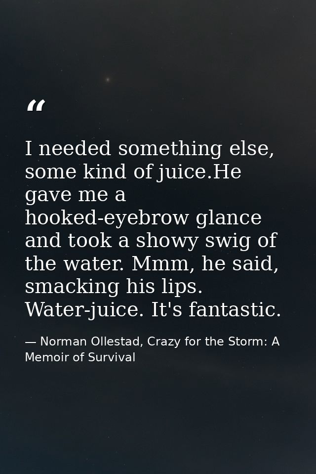 I needed something else, some kind of juice.He gave me a hooked-eyebrow glance and took a showy swig of the water. Mmm,  — Norman Ollestad, Crazy for the Storm: A Memoir of Survival