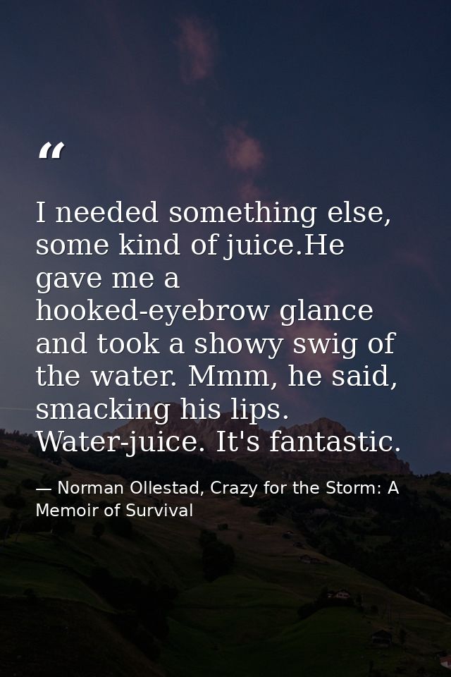 I needed something else, some kind of juice.He gave me a hooked-eyebrow glance and took a showy swig of the water. Mmm,  — Norman Ollestad, Crazy for the Storm: A Memoir of Survival