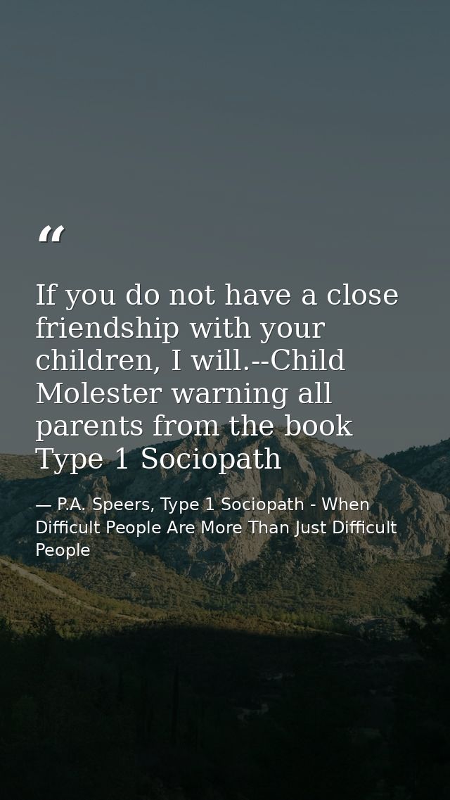 If you do not have a close friendship with your children, I will.--Child Molester warning all parents from the book Type — P.A. Speers, Type 1 Sociopath - When Difficult People Are More Than Just Difficult People
