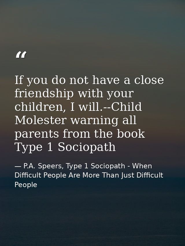 If you do not have a close friendship with your children, I will.--Child Molester warning all parents from the book Type — P.A. Speers, Type 1 Sociopath - When Difficult People Are More Than Just Difficult People