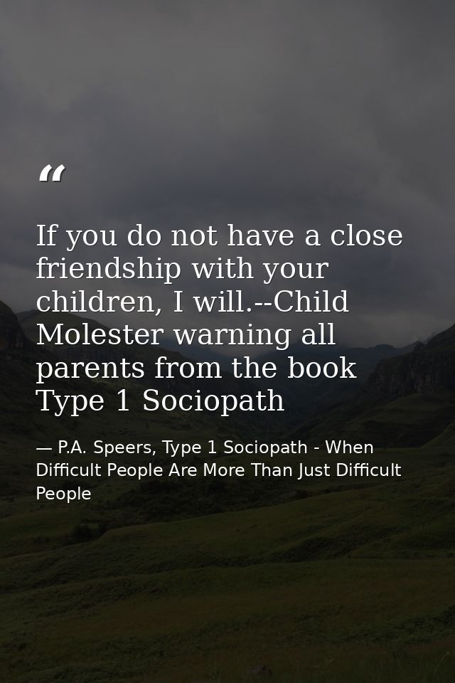 If you do not have a close friendship with your children, I will.--Child Molester warning all parents from the book Type — P.A. Speers, Type 1 Sociopath - When Difficult People Are More Than Just Difficult People