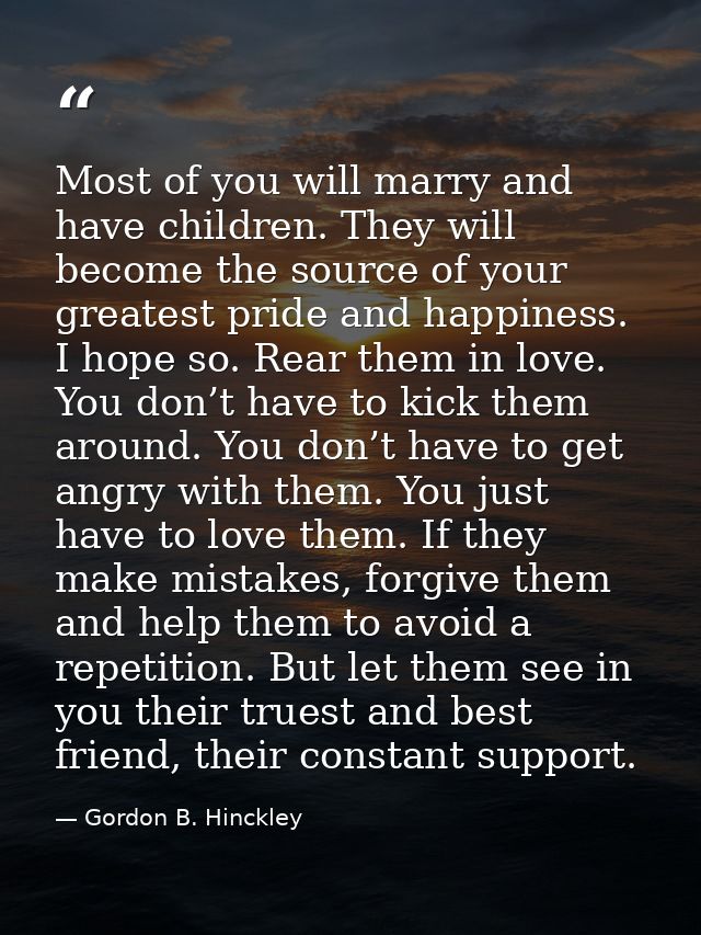 Most of you will marry and have children. They will become the source of your greatest pride and happiness. I hope so. R — Gordon B. Hinckley