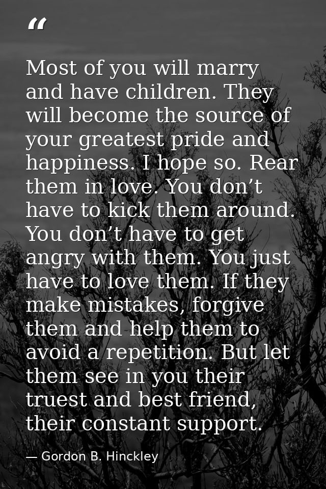 Most of you will marry and have children. They will become the source of your greatest pride and happiness. I hope so. R — Gordon B. Hinckley