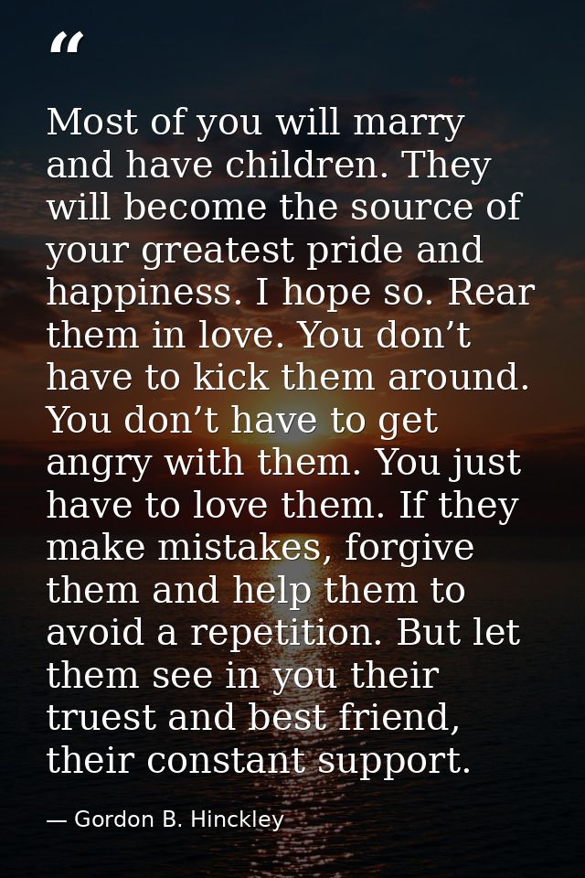 Most of you will marry and have children. They will become the source of your greatest pride and happiness. I hope so. R — Gordon B. Hinckley