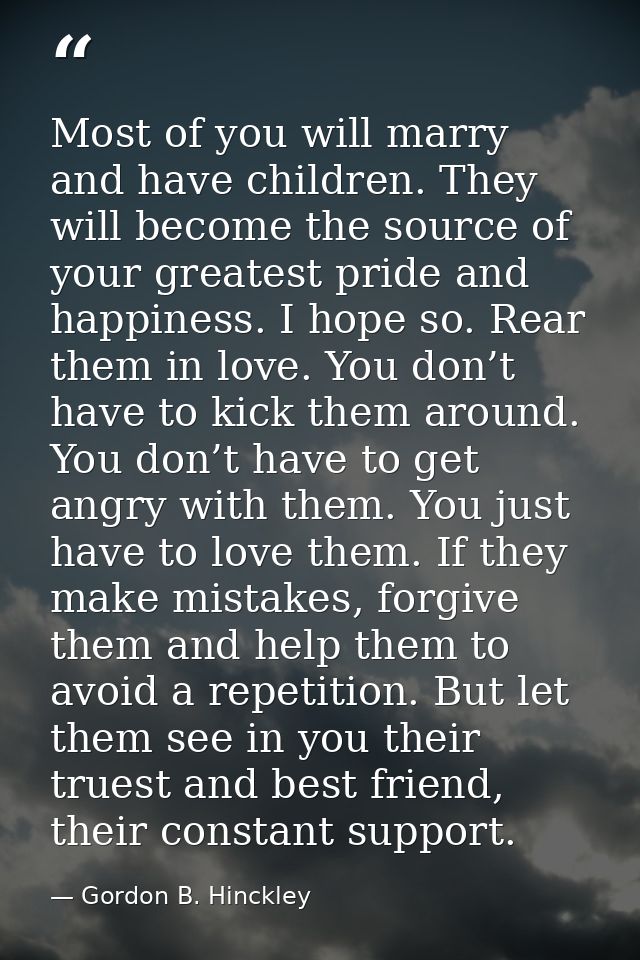Most of you will marry and have children. They will become the source of your greatest pride and happiness. I hope so. R — Gordon B. Hinckley