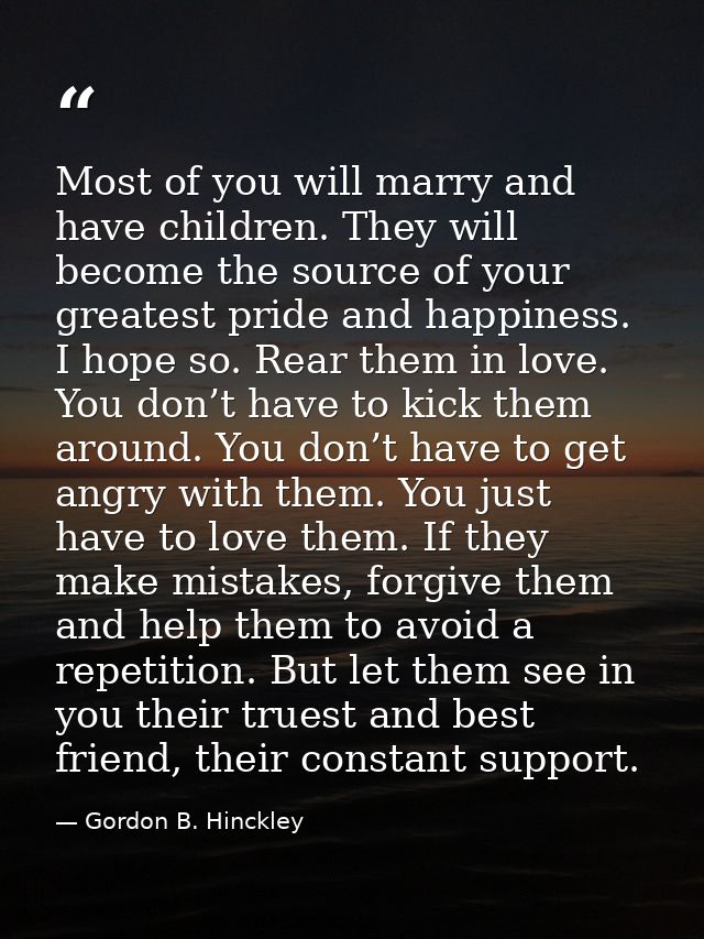 Most of you will marry and have children. They will become the source of your greatest pride and happiness. I hope so. R — Gordon B. Hinckley