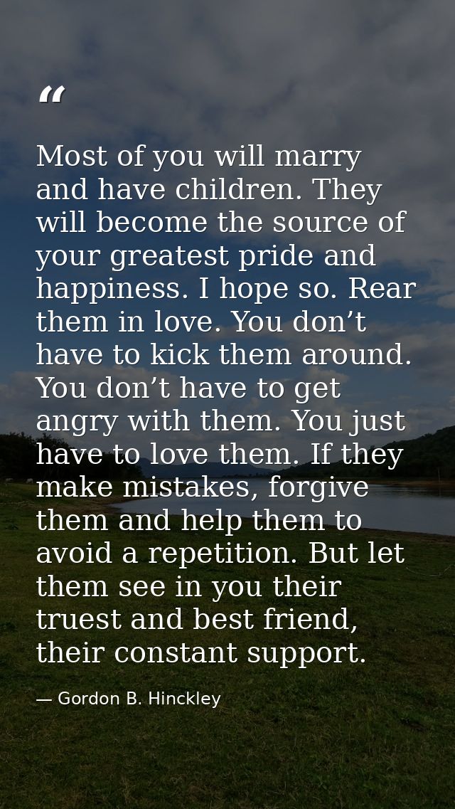 Most of you will marry and have children. They will become the source of your greatest pride and happiness. I hope so. R — Gordon B. Hinckley