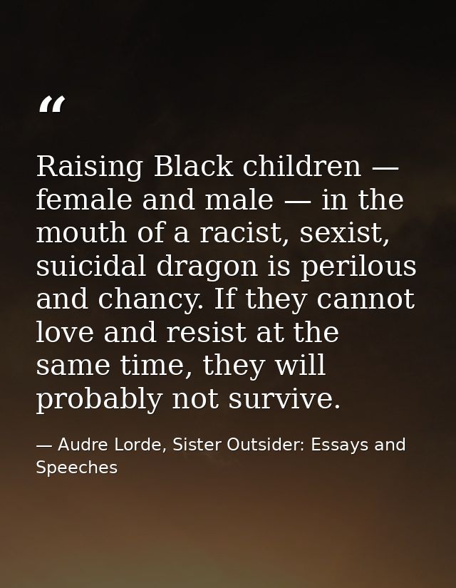 Raising Black children — female and male — in the mouth of a racist, sexist, suicidal dragon is perilous and chancy. If  — Audre Lorde, Sister Outsider: Essays and Speeches