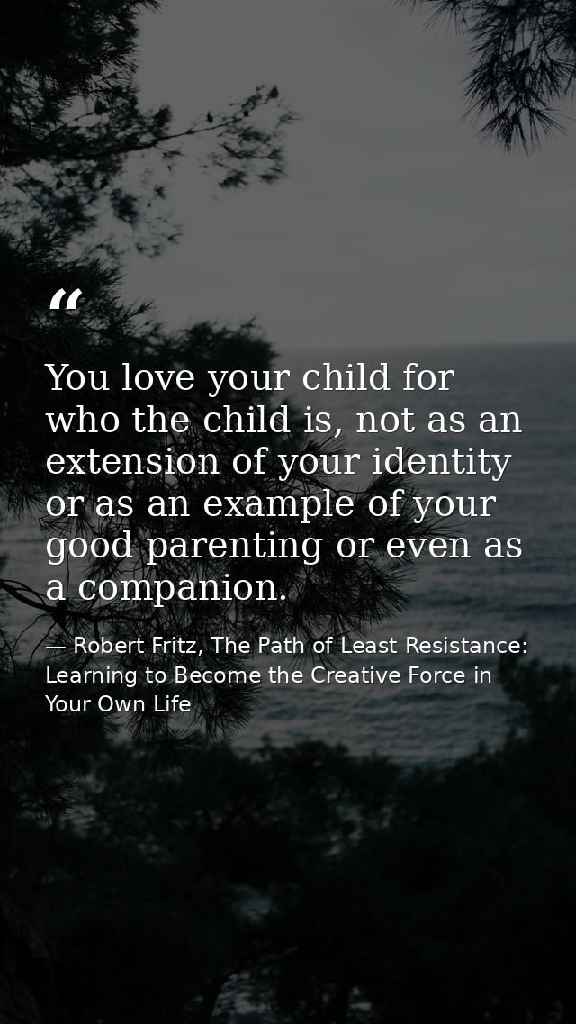 You love your child for who the child is, not as an extension of your identity or as an example of your good parenting o — Robert Fritz, The Path of Least Resistance: Learning to Become the Creative Force in Your Own Life