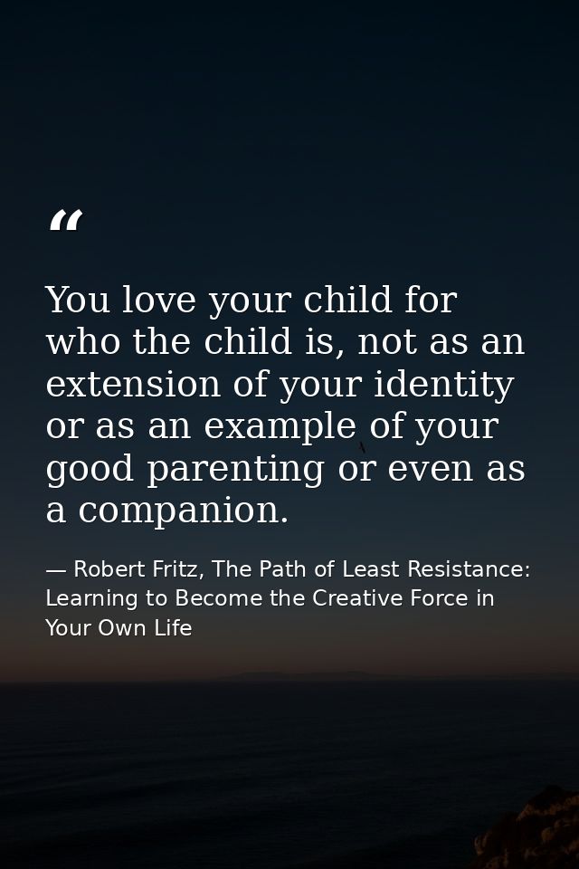 You love your child for who the child is, not as an extension of your identity or as an example of your good parenting o — Robert Fritz, The Path of Least Resistance: Learning to Become the Creative Force in Your Own Life