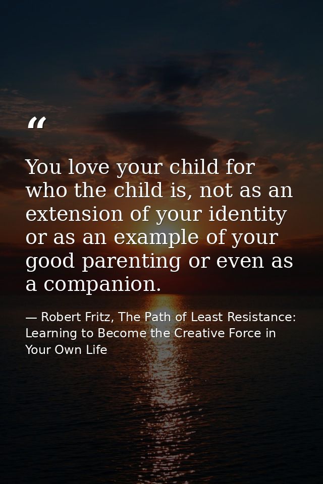 You love your child for who the child is, not as an extension of your identity or as an example of your good parenting o — Robert Fritz, The Path of Least Resistance: Learning to Become the Creative Force in Your Own Life